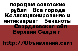 породам советские рубли - Все города Коллекционирование и антиквариат » Банкноты   . Свердловская обл.,Верхняя Салда г.